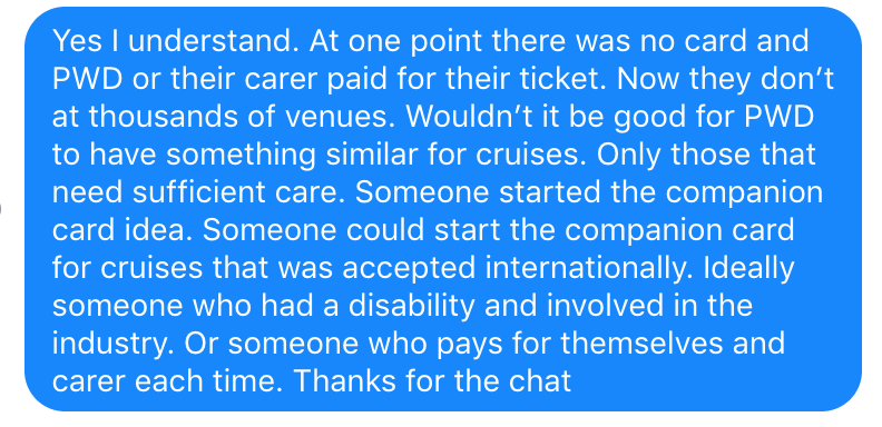I replied to Robert 'at one point there was no card and PWD or their carer paid for their ticket. Now they don't at thousands of venues. Wouldn't it be good for PWD to have something similar for cruises. Only those that need sufficient care. Someone could start the companion card for cruises that was accepted internationally. Ideally someone who had a disability and involved in the industry.'
