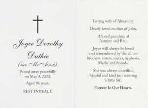 The memorial. card of Joyce Dorothy Duthie. One side reads 'Joyce Dorothy Duthie(nee McAinsh) Passed away peacefully on May 4,2020. Aged 96 years. Rest in peace'. The other side reads 'Loving wife of Alexander, Dearly loved mother of John, Adored grandma of Jasmine and Ben. She was unselfish, helpful and kind. And just wanting a little bit' Forever in our hearts